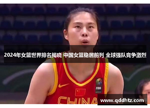 2024年女篮世界排名揭晓 中国女篮稳居前列 全球强队竞争激烈