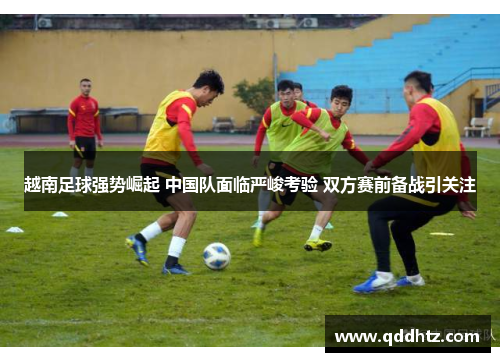越南足球强势崛起 中国队面临严峻考验 双方赛前备战引关注