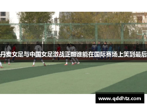 丹麦女足与中国女足激战正酣谁能在国际赛场上笑到最后