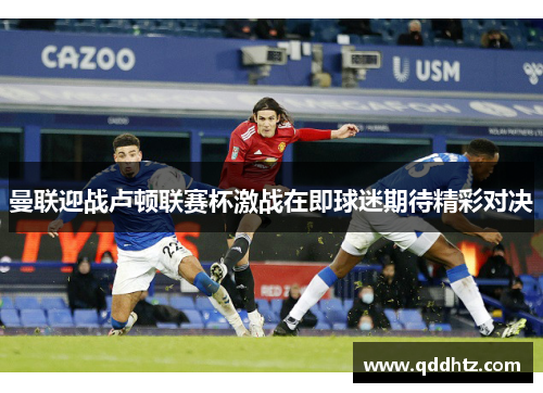 曼联迎战卢顿联赛杯激战在即球迷期待精彩对决